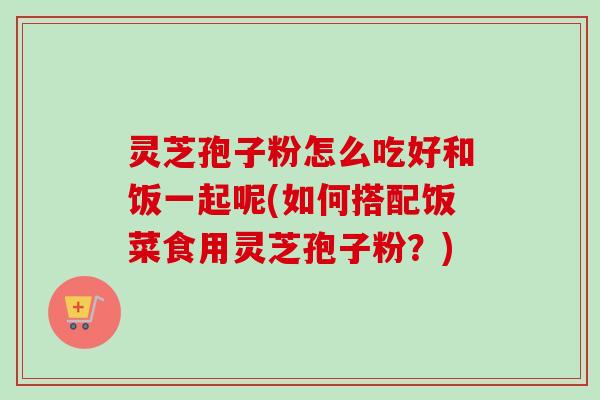 灵芝孢子粉怎么吃好和饭一起呢(如何搭配饭菜食用灵芝孢子粉？)