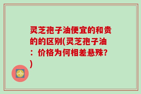 灵芝孢子油便宜的和贵的的区别(灵芝孢子油：价格为何相差悬殊？)