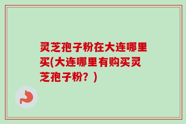 灵芝孢子粉在大连哪里买(大连哪里有购买灵芝孢子粉？)