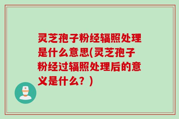灵芝孢子粉经辐照处理是什么意思(灵芝孢子粉经过辐照处理后的意义是什么？)