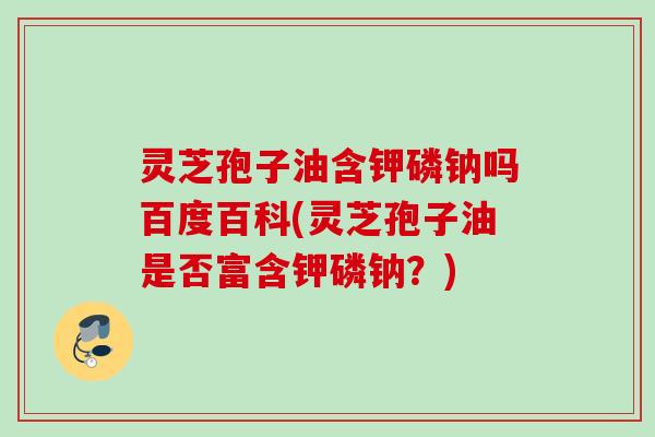 灵芝孢子油含钾磷钠吗百度百科(灵芝孢子油是否富含钾磷钠？)