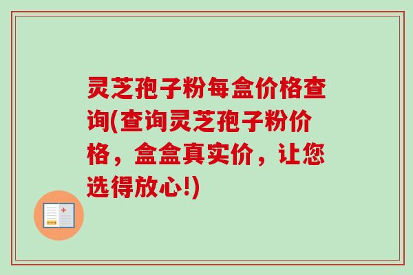 灵芝孢子粉每盒价格查询(查询灵芝孢子粉价格，盒盒真实价，让您选得放心!)