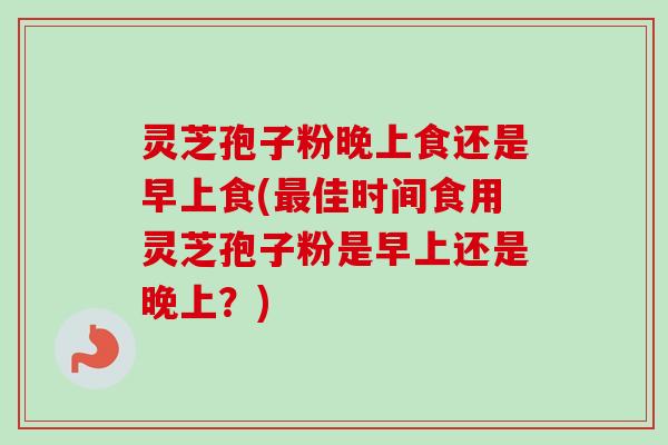 灵芝孢子粉晚上食还是早上食(最佳时间食用灵芝孢子粉是早上还是晚上？)
