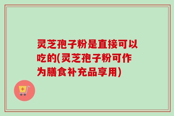 灵芝孢子粉是直接可以吃的(灵芝孢子粉可作为膳食补充品享用)