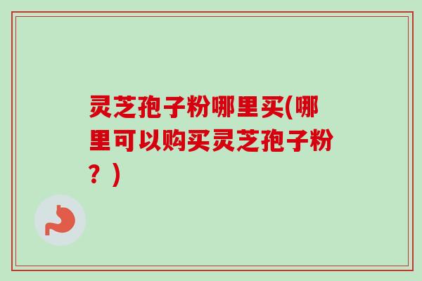 灵芝孢子粉哪里买(哪里可以购买灵芝孢子粉？)