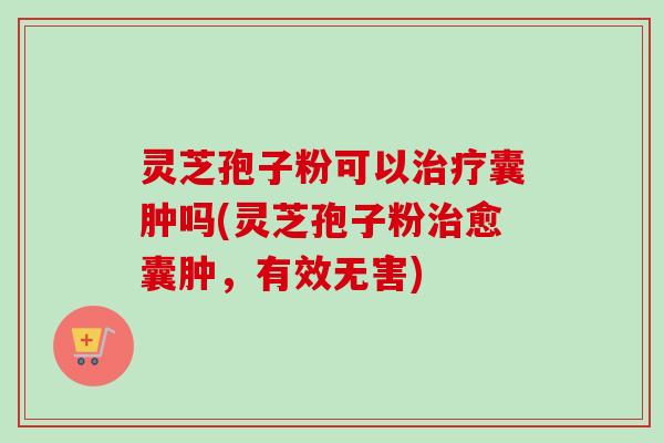 灵芝孢子粉可以治疗囊肿吗(灵芝孢子粉治愈囊肿，有效无害)