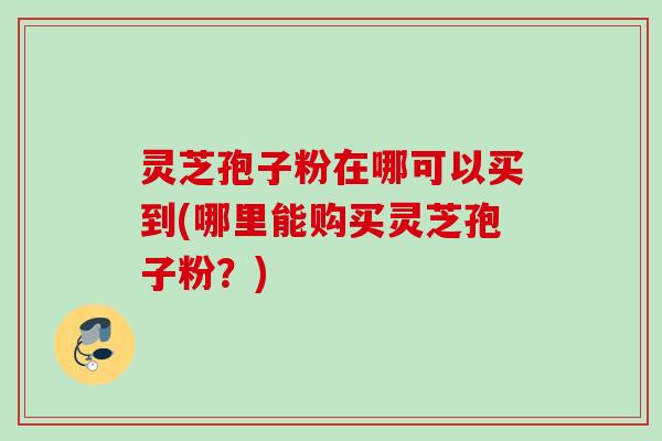 灵芝孢子粉在哪可以买到(哪里能购买灵芝孢子粉？)