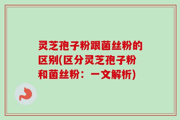 灵芝孢子粉跟菌丝粉的区别(区分灵芝孢子粉和菌丝粉：一文解析)