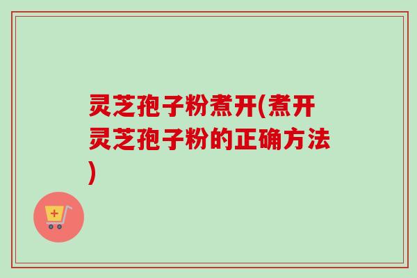 灵芝孢子粉煮开(煮开灵芝孢子粉的正确方法)