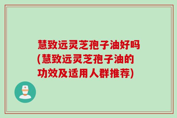 慧致远灵芝孢子油好吗(慧致远灵芝孢子油的功效及适用人群推荐)