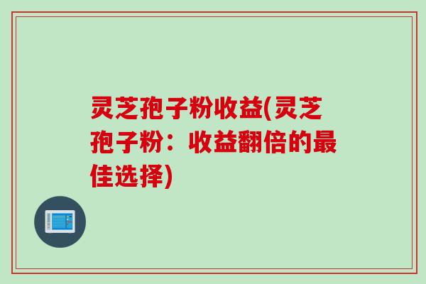 灵芝孢子粉收益(灵芝孢子粉：收益翻倍的最佳选择)