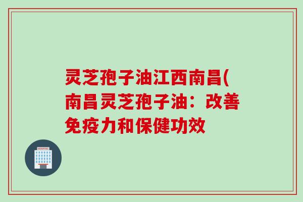 灵芝孢子油江西南昌(南昌灵芝孢子油：改善免疫力和保健功效