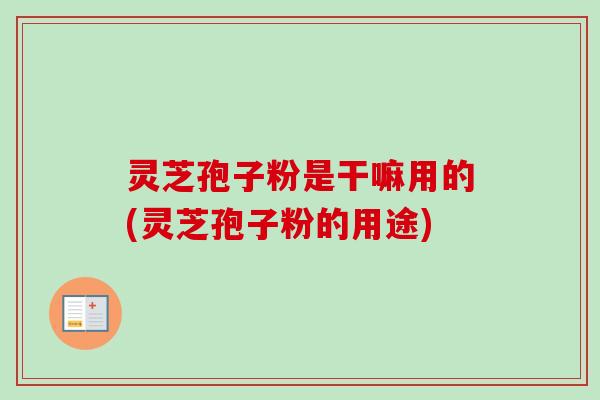 灵芝孢子粉是干嘛用的(灵芝孢子粉的用途)