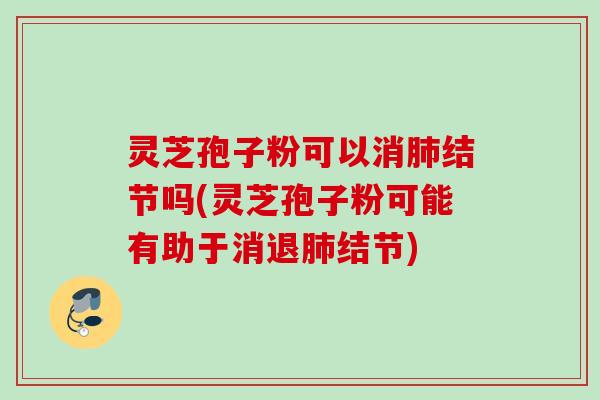灵芝孢子粉可以消肺结节吗(灵芝孢子粉可能有助于消退肺结节)