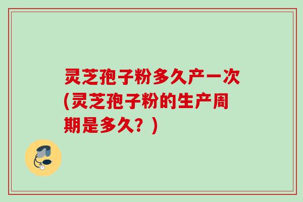 灵芝孢子粉多久产一次(灵芝孢子粉的生产周期是多久？)