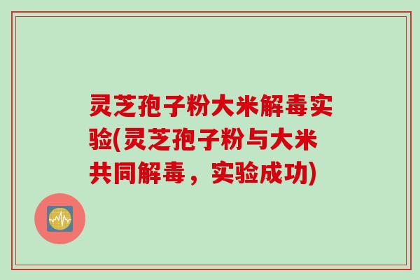 灵芝孢子粉大米解毒实验(灵芝孢子粉与大米共同解毒，实验成功)