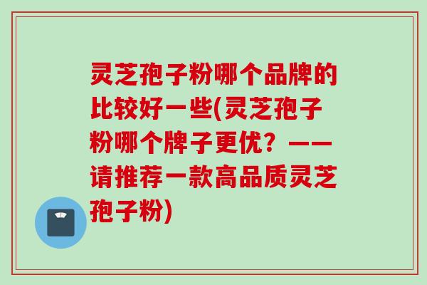 灵芝孢子粉哪个品牌的比较好一些(灵芝孢子粉哪个牌子更优？——请推荐一款高品质灵芝孢子粉)