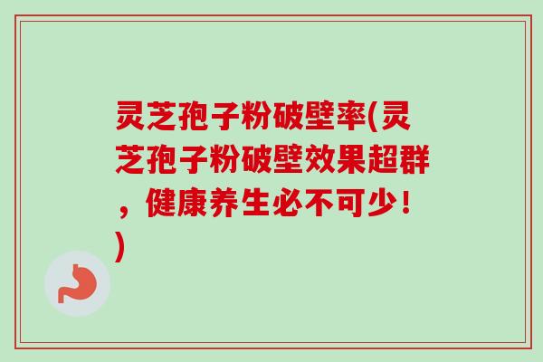 灵芝孢子粉破壁率(灵芝孢子粉破壁效果超群，健康养生必不可少！)