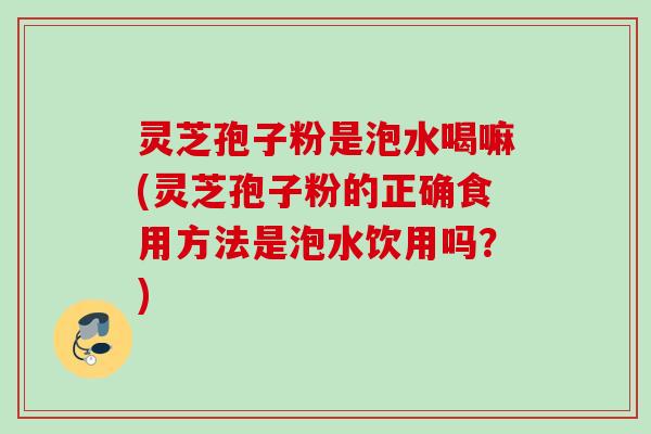 灵芝孢子粉是泡水喝嘛(灵芝孢子粉的正确食用方法是泡水饮用吗？)