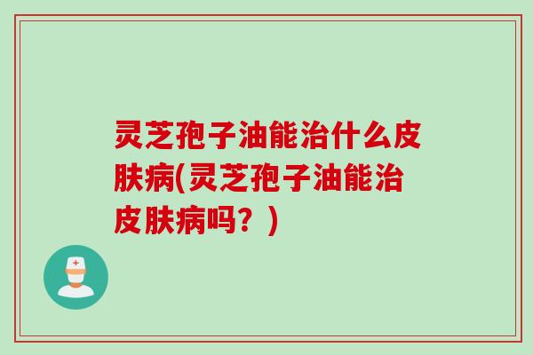 灵芝孢子油能治什么皮肤病(灵芝孢子油能治皮肤病吗？)