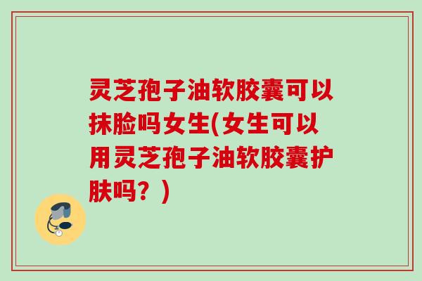 灵芝孢子油软胶囊可以抹脸吗女生(女生可以用灵芝孢子油软胶囊护肤吗？)