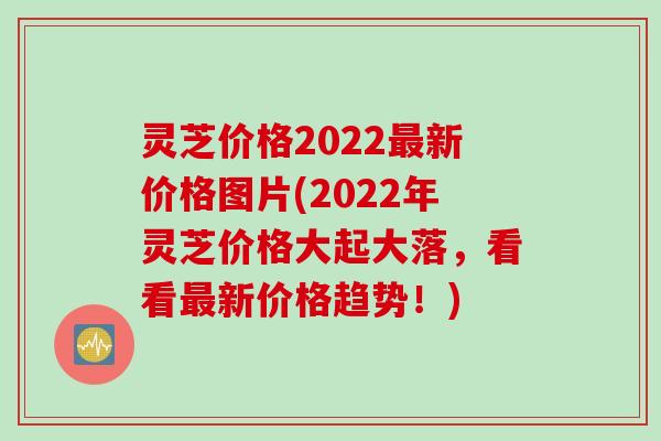 灵芝价格2022最新价格图片(2022年灵芝价格大起大落，看看最新价格趋势！)