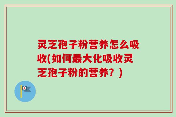 灵芝孢子粉营养怎么吸收(如何最大化吸收灵芝孢子粉的营养？)