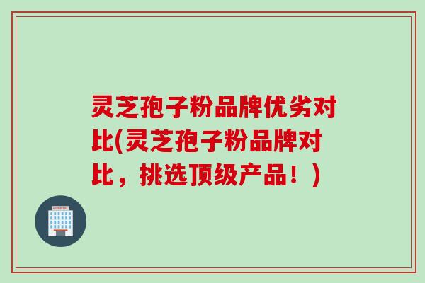 灵芝孢子粉品牌优劣对比(灵芝孢子粉品牌对比，挑选顶级产品！)