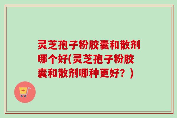 灵芝孢子粉胶囊和散剂哪个好(灵芝孢子粉胶囊和散剂哪种更好？)