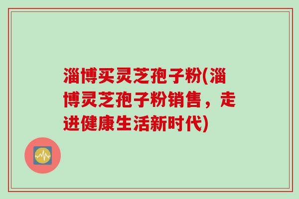 淄博买灵芝孢子粉(淄博灵芝孢子粉销售，走进健康生活新时代)