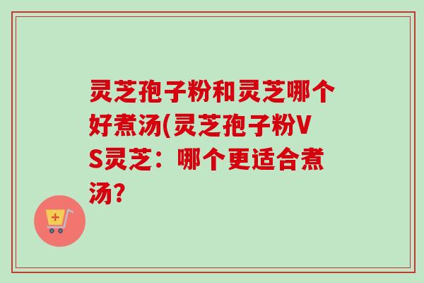 灵芝孢子粉和灵芝哪个好煮汤(灵芝孢子粉VS灵芝：哪个更适合煮汤？