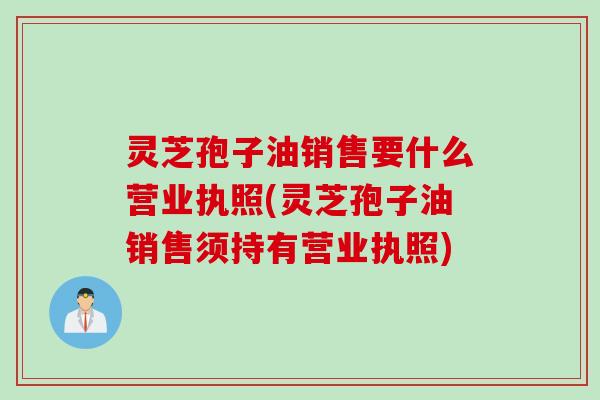 灵芝孢子油销售要什么营业执照(灵芝孢子油销售须持有营业执照)