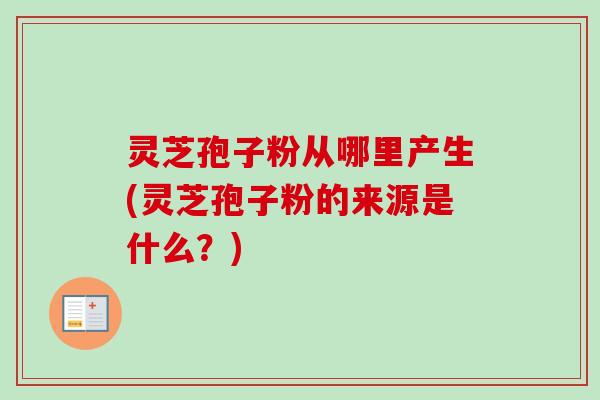 灵芝孢子粉从哪里产生(灵芝孢子粉的来源是什么？)