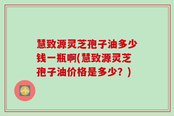 慧致源灵芝孢子油多少钱一瓶啊(慧致源灵芝孢子油价格是多少？)