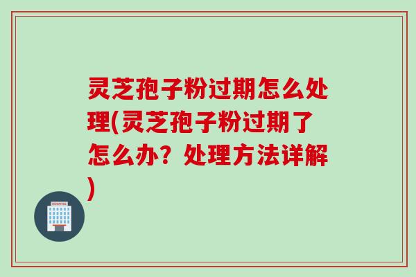 灵芝孢子粉过期怎么处理(灵芝孢子粉过期了怎么办？处理方法详解)