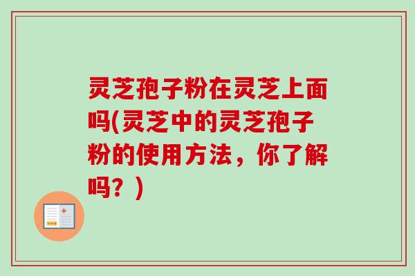 灵芝孢子粉在灵芝上面吗(灵芝中的灵芝孢子粉的使用方法，你了解吗？)