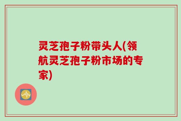 灵芝孢子粉带头人(领航灵芝孢子粉市场的专家)