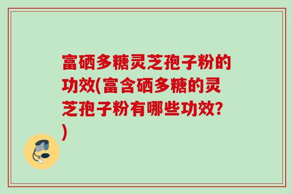 富硒多糖灵芝孢子粉的功效(富含硒多糖的灵芝孢子粉有哪些功效？)