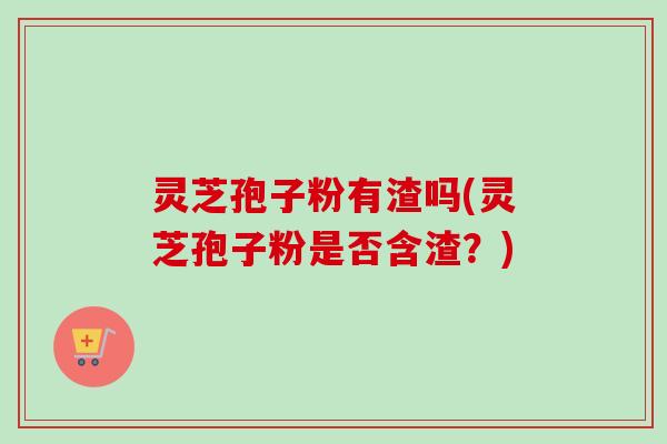 灵芝孢子粉有渣吗(灵芝孢子粉是否含渣？)
