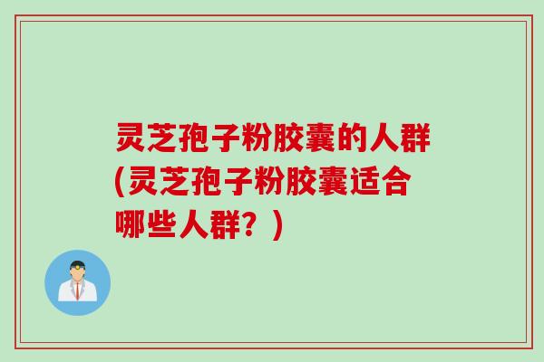 灵芝孢子粉胶囊的人群(灵芝孢子粉胶囊适合哪些人群？)