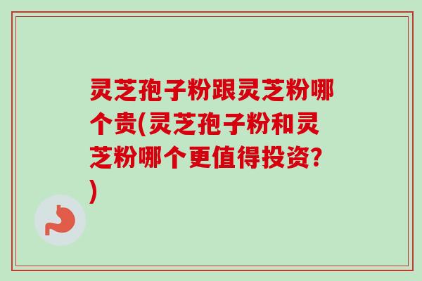 灵芝孢子粉跟灵芝粉哪个贵(灵芝孢子粉和灵芝粉哪个更值得投资？)