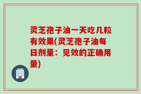 灵芝孢子油一天吃几粒有效果(灵芝孢子油每日剂量：见效的正确用量)
