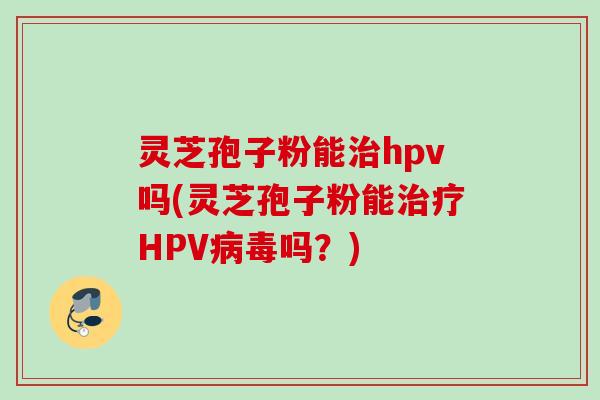 灵芝孢子粉能治hpv吗(灵芝孢子粉能治疗HPV病毒吗？)