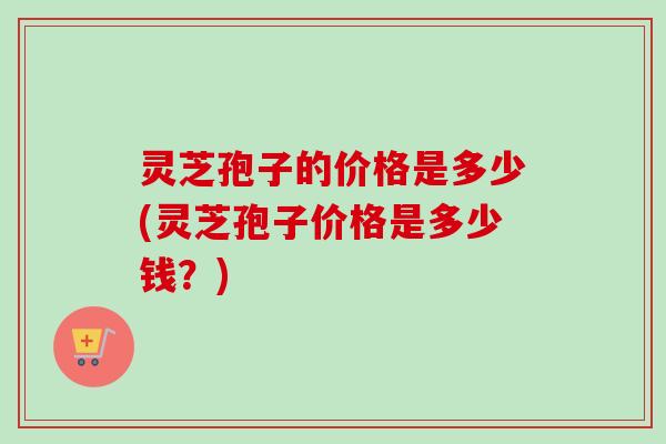 灵芝孢子的价格是多少(灵芝孢子价格是多少钱?) 灵芝孢子的价格是多少(灵芝孢子价格是多少钱?)