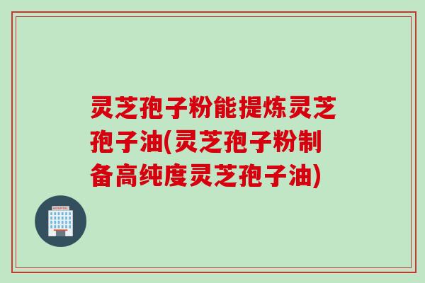 灵芝孢子粉能提炼灵芝孢子油(灵芝孢子粉制备高纯度灵芝孢子油)