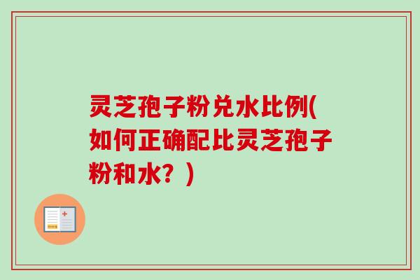 灵芝孢子粉兑水比例(如何正确配比灵芝孢子粉和水？)