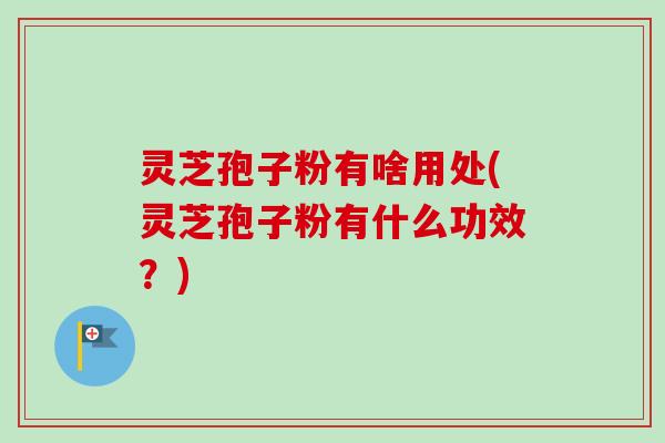 灵芝孢子粉有啥用处(灵芝孢子粉有什么功效？)