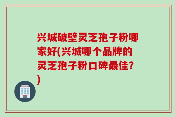 兴城破壁灵芝孢子粉哪家好(兴城哪个品牌的灵芝孢子粉口碑最佳？)