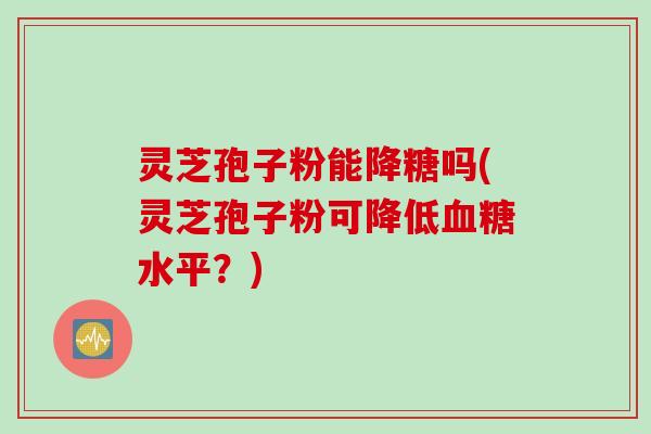 灵芝孢子粉能降糖吗(灵芝孢子粉可降低血糖水平？)
