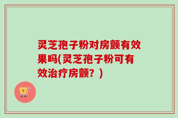灵芝孢子粉对房颤有效果吗(灵芝孢子粉可有效治疗房颤？)